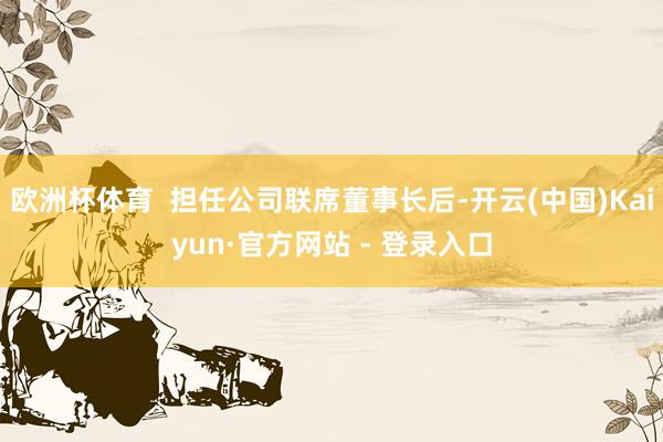 欧洲杯体育  担任公司联席董事长后-开云(中国)Kaiyun·官方网站 - 登录入口