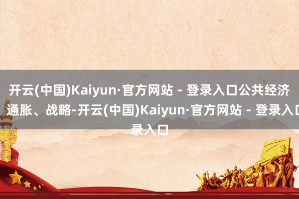开云(中国)Kaiyun·官方网站 - 登录入口公共经济、通胀、战略-开云(中国)Kaiyun·官方网站 - 登录入口