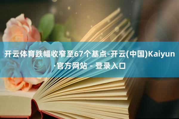 开云体育跌幅收窄至67个基点-开云(中国)Kaiyun·官方网站 - 登录入口