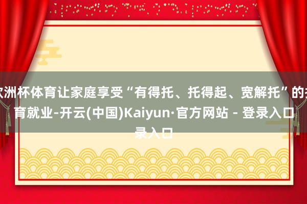 欧洲杯体育让家庭享受“有得托、托得起、宽解托”的托育就业-开云(中国)Kaiyun·官方网站 - 登录入口