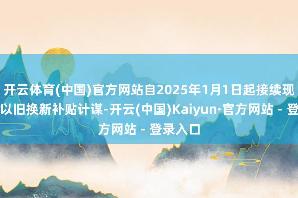开云体育(中国)官方网站自2025年1月1日起接续现实家电以旧换新补贴计谋-开云(中国)Kaiyun·官方网站 - 登录入口