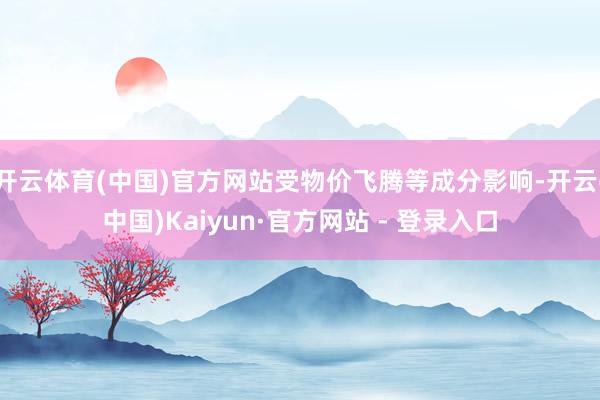 开云体育(中国)官方网站受物价飞腾等成分影响-开云(中国)Kaiyun·官方网站 - 登录入口