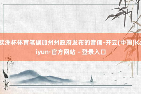 欧洲杯体育笔据加州州政府发布的音信-开云(中国)Kaiyun·官方网站 - 登录入口
