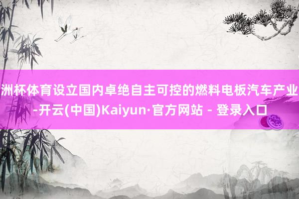 欧洲杯体育设立国内卓绝自主可控的燃料电板汽车产业链-开云(中国)Kaiyun·官方网站 - 登录入口