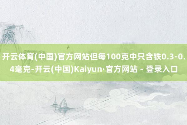 开云体育(中国)官方网站但每100克中只含铁0.3-0.4毫克-开云(中国)Kaiyun·官方网站 - 登录入口