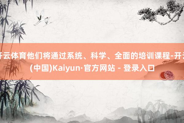 开云体育他们将通过系统、科学、全面的培训课程-开云(中国)Kaiyun·官方网站 - 登录入口