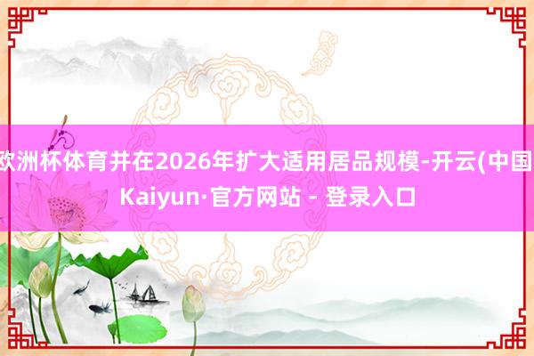 欧洲杯体育并在2026年扩大适用居品规模-开云(中国)Kaiyun·官方网站 - 登录入口