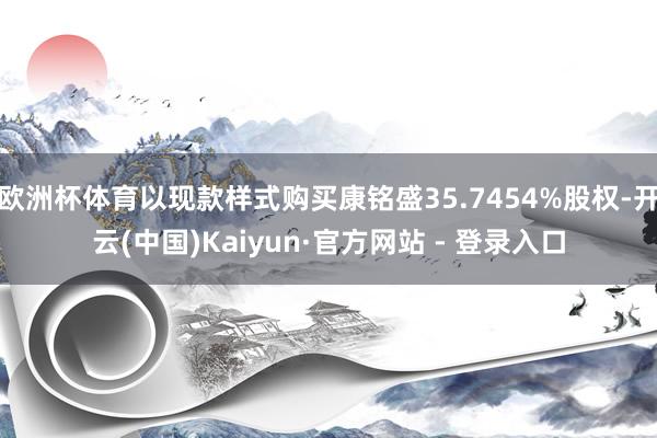 欧洲杯体育以现款样式购买康铭盛35.7454%股权-开云(中国)Kaiyun·官方网站 - 登录入口