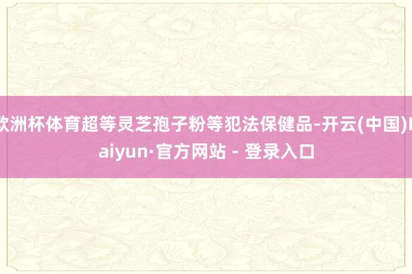 欧洲杯体育超等灵芝孢子粉等犯法保健品-开云(中国)Kaiyun·官方网站 - 登录入口