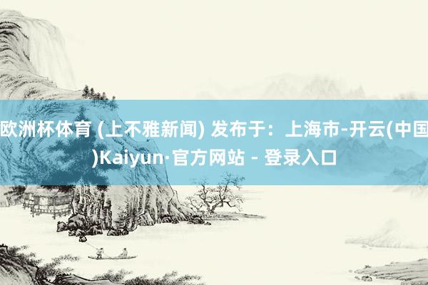 欧洲杯体育 (上不雅新闻) 发布于：上海市-开云(中国)Kaiyun·官方网站 - 登录入口
