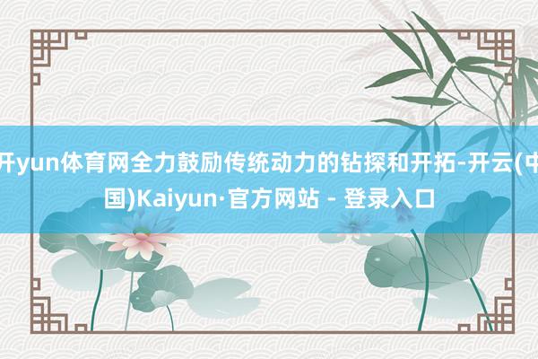 开yun体育网全力鼓励传统动力的钻探和开拓-开云(中国)Kaiyun·官方网站 - 登录入口