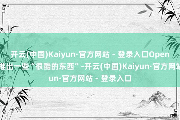 开云(中国)Kaiyun·官方网站 - 登录入口OpenAI如实行将推出一些“很酷的东西”-开云(中国)Kaiyun·官方网站 - 登录入口