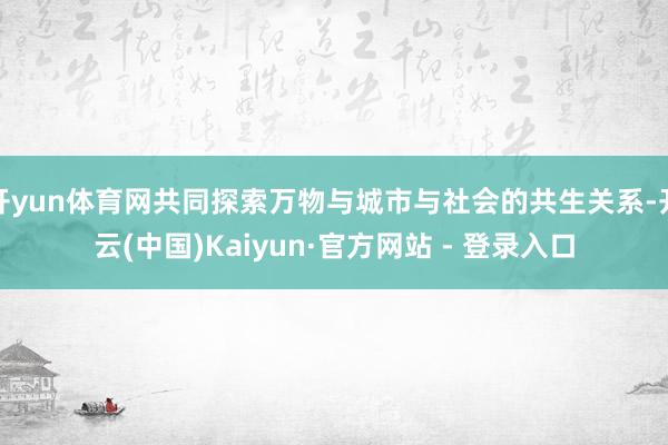 开yun体育网共同探索万物与城市与社会的共生关系-开云(中国)Kaiyun·官方网站 - 登录入口