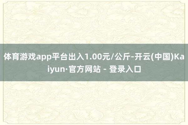 体育游戏app平台出入1.00元/公斤-开云(中国)Kaiyun·官方网站 - 登录入口