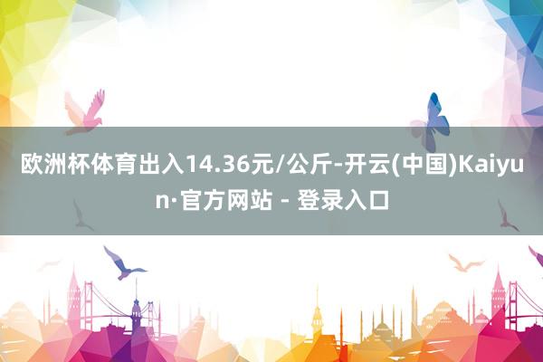 欧洲杯体育出入14.36元/公斤-开云(中国)Kaiyun·官方网站 - 登录入口