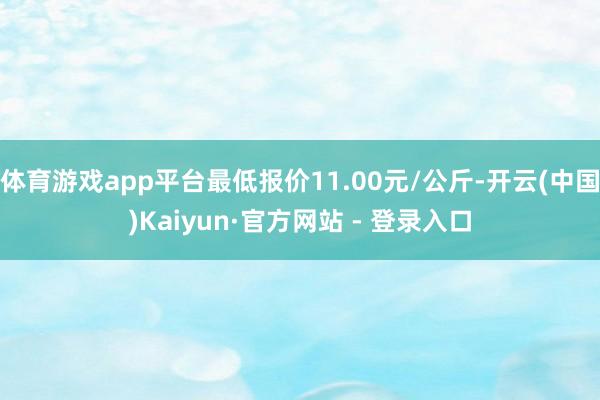 体育游戏app平台最低报价11.00元/公斤-开云(中国)Kaiyun·官方网站 - 登录入口
