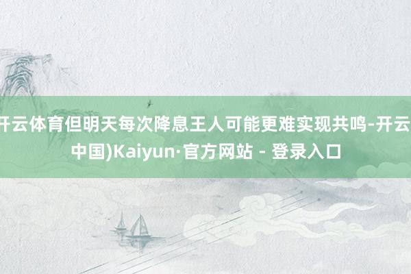 开云体育但明天每次降息王人可能更难实现共鸣-开云(中国)Kaiyun·官方网站 - 登录入口