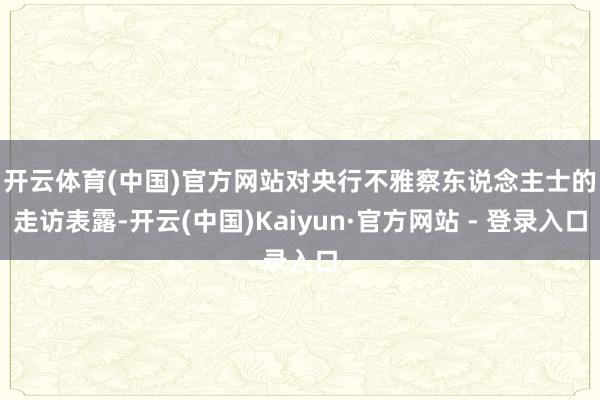 开云体育(中国)官方网站　　对央行不雅察东说念主士的走访表露-开云(中国)Kaiyun·官方网站 - 登录入口