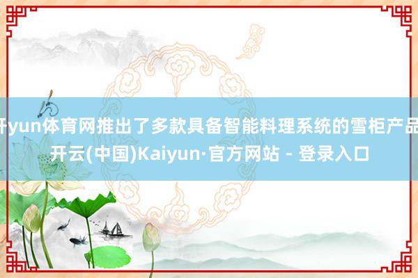 开yun体育网推出了多款具备智能料理系统的雪柜产品-开云(中国)Kaiyun·官方网站 - 登录入口