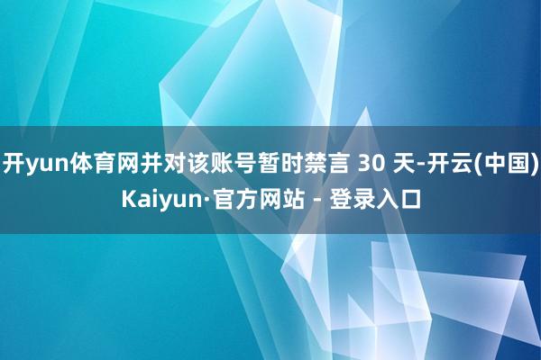 开yun体育网并对该账号暂时禁言 30 天-开云(中国)Kaiyun·官方网站 - 登录入口
