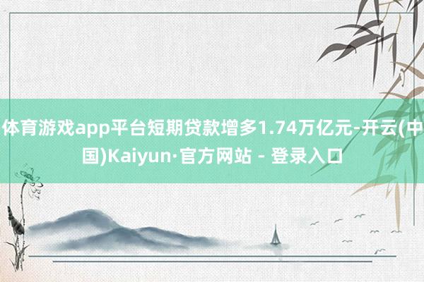 体育游戏app平台短期贷款增多1.74万亿元-开云(中国)Kaiyun·官方网站 - 登录入口