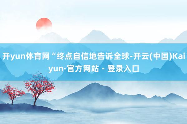 开yun体育网“终点自信地告诉全球-开云(中国)Kaiyun·官方网站 - 登录入口