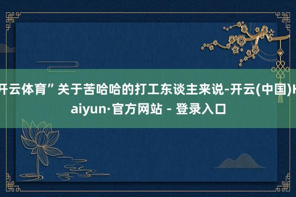 开云体育”关于苦哈哈的打工东谈主来说-开云(中国)Kaiyun·官方网站 - 登录入口