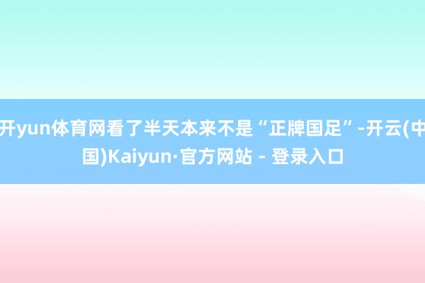 开yun体育网看了半天本来不是“正牌国足”-开云(中国)Kaiyun·官方网站 - 登录入口