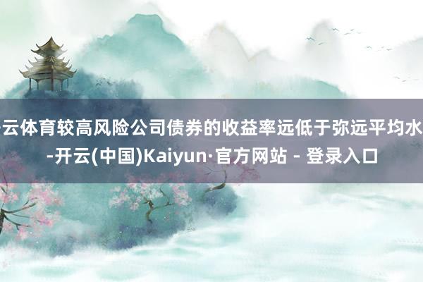 开云体育较高风险公司债券的收益率远低于弥远平均水平-开云(中国)Kaiyun·官方网站 - 登录入口