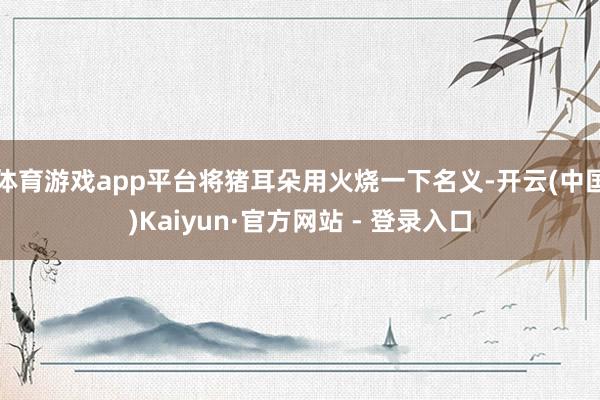 体育游戏app平台将猪耳朵用火烧一下名义-开云(中国)Kaiyun·官方网站 - 登录入口