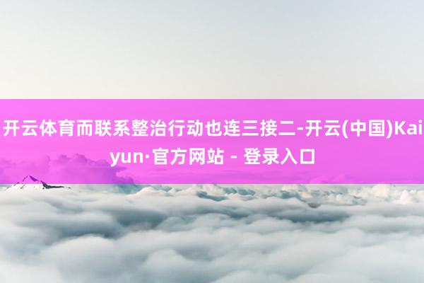 开云体育而联系整治行动也连三接二-开云(中国)Kaiyun·官方网站 - 登录入口