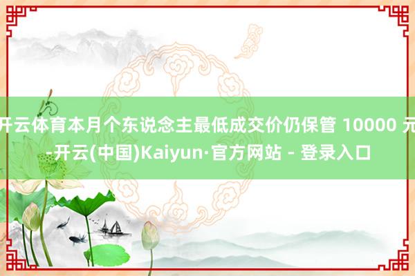 开云体育本月个东说念主最低成交价仍保管 10000 元-开云(中国)Kaiyun·官方网站 - 登录入口