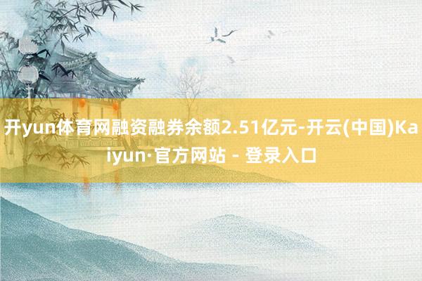 开yun体育网融资融券余额2.51亿元-开云(中国)Kaiyun·官方网站 - 登录入口