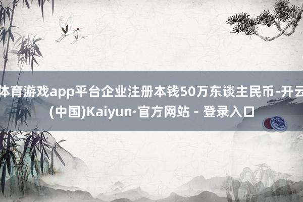 体育游戏app平台企业注册本钱50万东谈主民币-开云(中国)Kaiyun·官方网站 - 登录入口