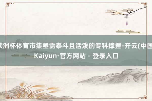 欧洲杯体育市集亟需泰斗且活泼的专科撑捏-开云(中国)Kaiyun·官方网站 - 登录入口
