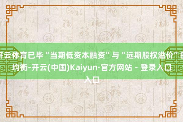 开云体育已毕“当期低资本融资”与“远期股权溢价”的均衡-开云(中国)Kaiyun·官方网站 - 登录入口