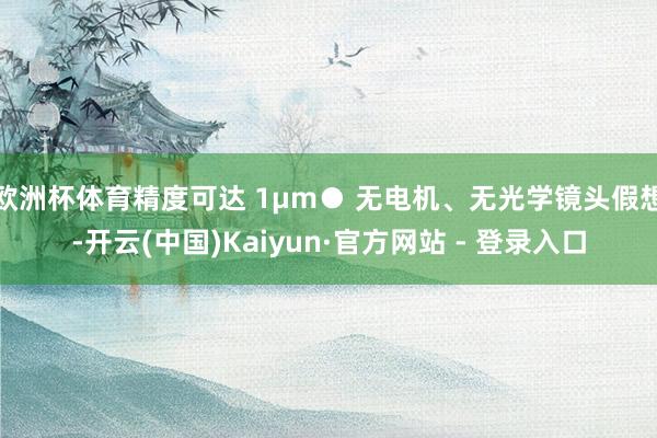 欧洲杯体育精度可达 1μm● 无电机、无光学镜头假想-开云(中国)Kaiyun·官方网站 - 登录入口