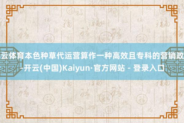 开云体育本色种草代运营算作一种高效且专科的营销政策-开云(中国)Kaiyun·官方网站 - 登录入口