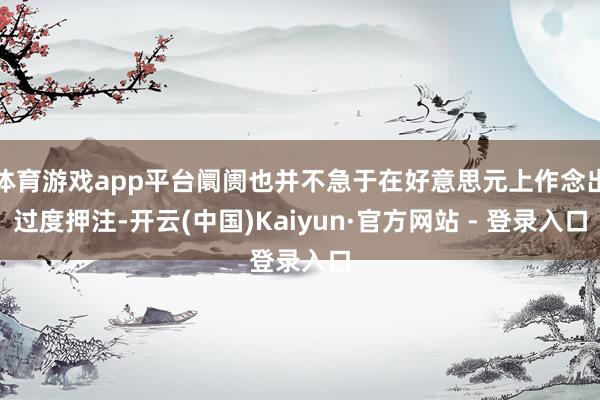 体育游戏app平台阛阓也并不急于在好意思元上作念出过度押注-开云(中国)Kaiyun·官方网站 - 登录入口