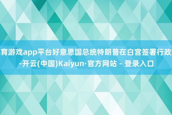 体育游戏app平台好意思国总统特朗普在白宫签署行政令-开云(中国)Kaiyun·官方网站 - 登录入口