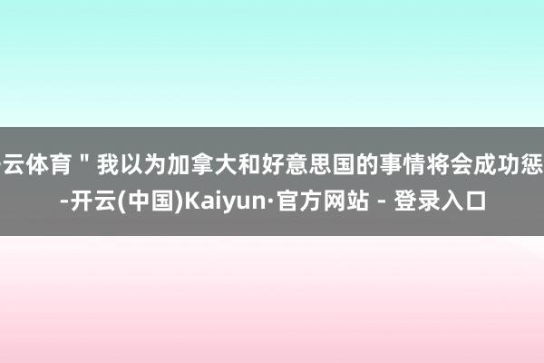 开云体育＂我以为加拿大和好意思国的事情将会成功惩办-开云(中国)Kaiyun·官方网站 - 登录入口