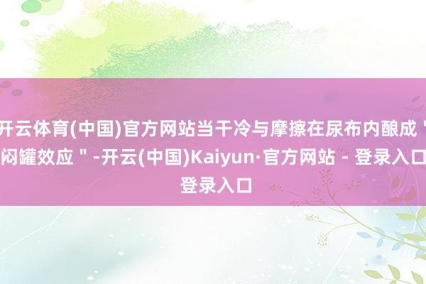 开云体育(中国)官方网站当干冷与摩擦在尿布内酿成＂闷罐效应＂-开云(中国)Kaiyun·官方网站 - 登录入口