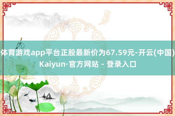 体育游戏app平台正股最新价为67.59元-开云(中国)Kaiyun·官方网站 - 登录入口