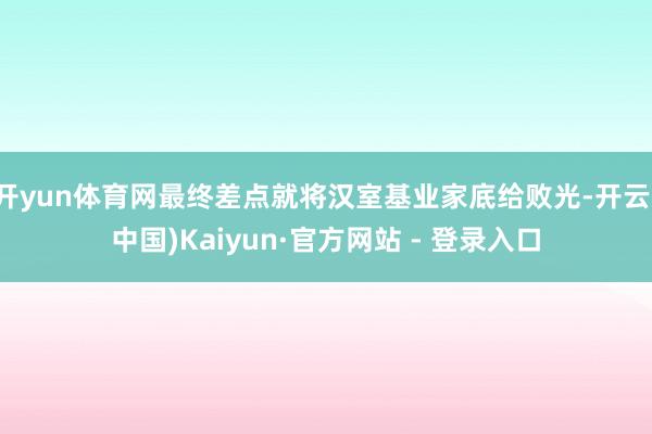 开yun体育网最终差点就将汉室基业家底给败光-开云(中国)Kaiyun·官方网站 - 登录入口