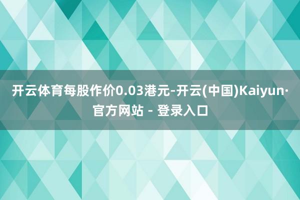 开云体育每股作价0.03港元-开云(中国)Kaiyun·官方网站 - 登录入口