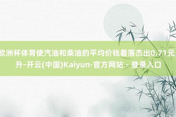 欧洲杯体育使汽油和柴油的平均价钱着落杰出0.71元/升-开云(中国)Kaiyun·官方网站 - 登录入口