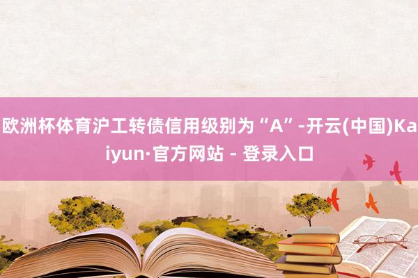 欧洲杯体育沪工转债信用级别为“A”-开云(中国)Kaiyun·官方网站 - 登录入口