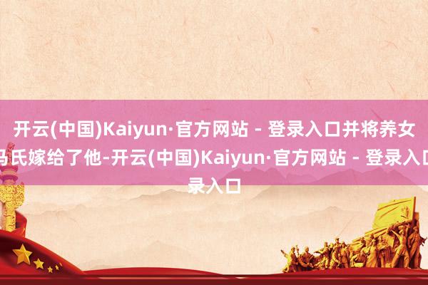 开云(中国)Kaiyun·官方网站 - 登录入口并将养女马氏嫁给了他-开云(中国)Kaiyun·官方网站 - 登录入口