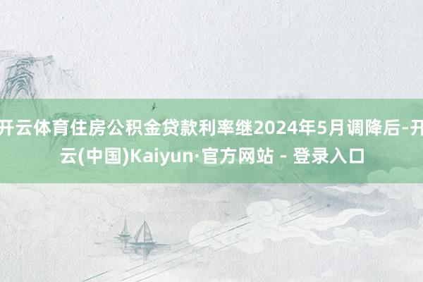 开云体育住房公积金贷款利率继2024年5月调降后-开云(中国)Kaiyun·官方网站 - 登录入口