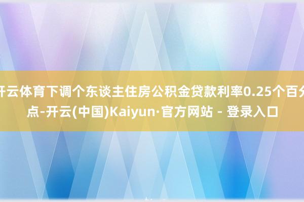 开云体育下调个东谈主住房公积金贷款利率0.25个百分点-开云(中国)Kaiyun·官方网站 - 登录入口